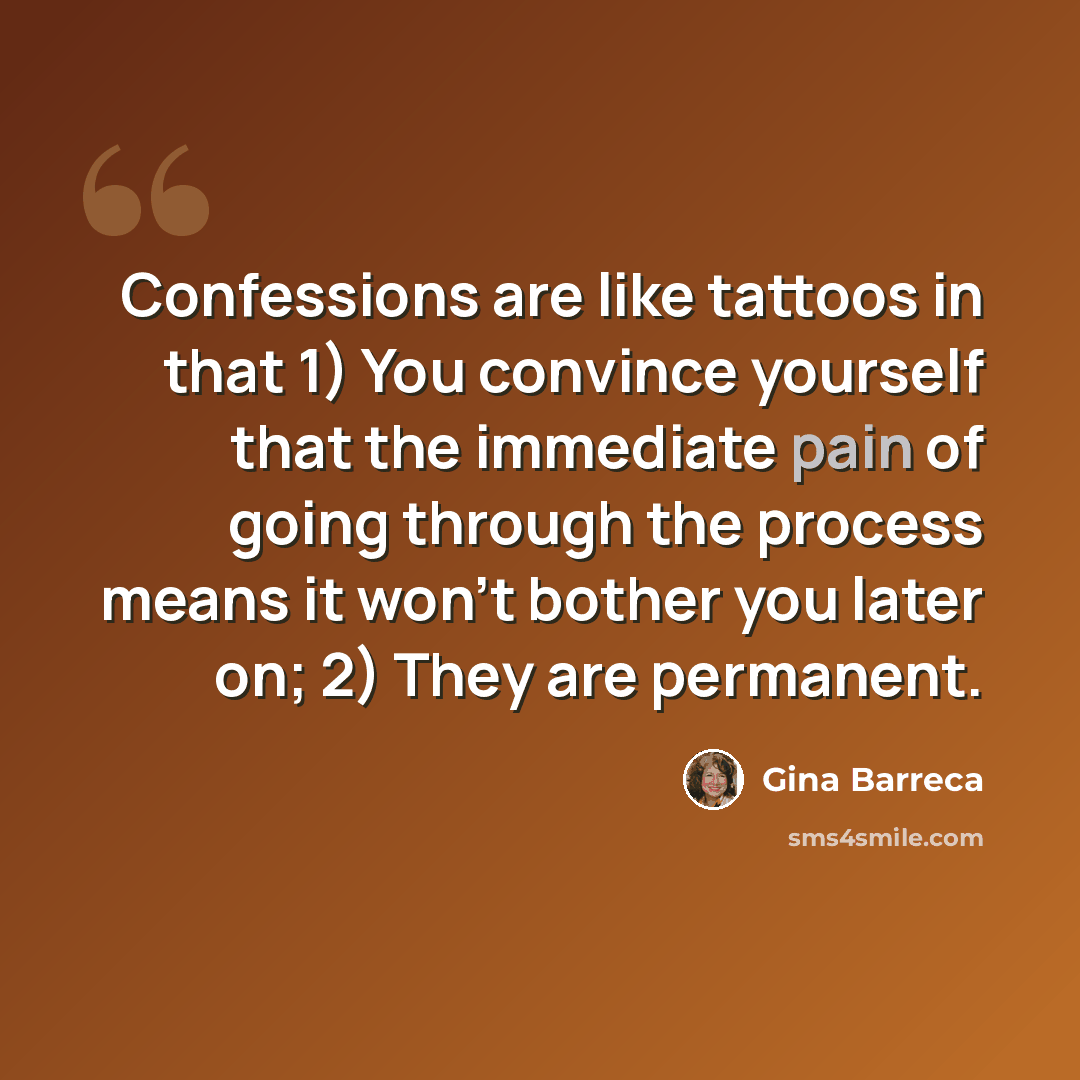 “Confessions are like tattoos in that 1) You convince yourself that the immediate pain of going through the process means it won't bother you later on; 2) They are permanent.” quote by Gina Barreca