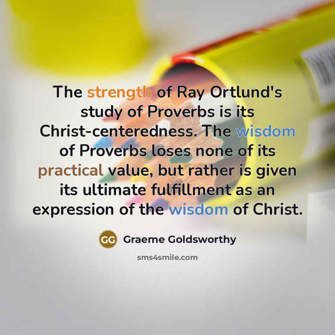 “The strength of Ray Ortlund's study of Proverbs is its Christ-centeredness. The wisdom of Proverbs loses none of its practical value, but rather is given its ultimate fulfillment as an expression of the wisdom of Christ.” quote by Graeme Goldsworthy