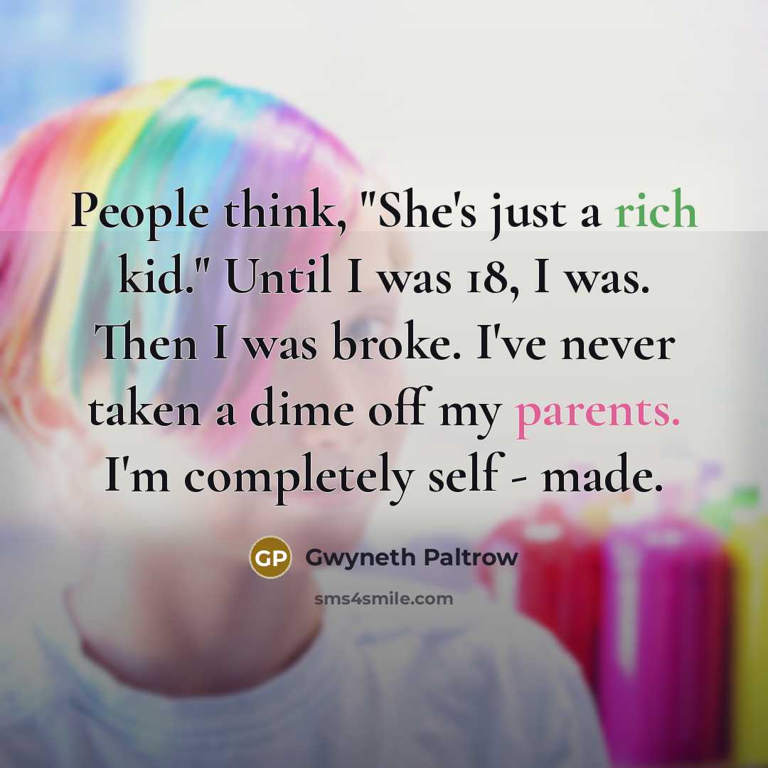 “People think, "She's just a rich kid." Until I was 18, I was. Then I was broke. I've never taken a dime off my parents. I'm completely self - made.” quote by Gwyneth Paltrow