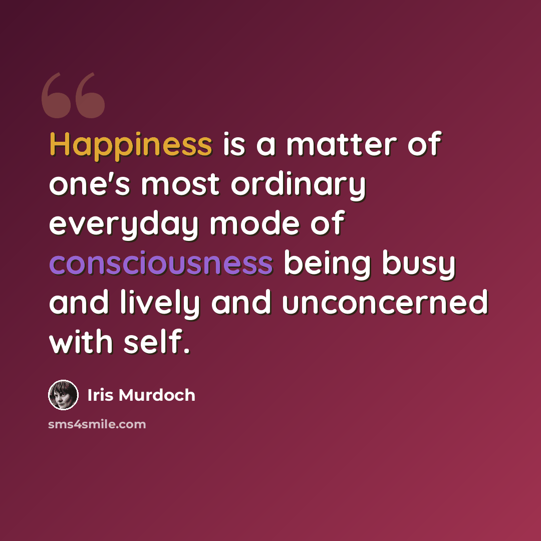 “Happiness is a matter of one's most ordinary everyday mode of consciousness being busy and lively and unconcerned with self.” quote by Iris Murdoch