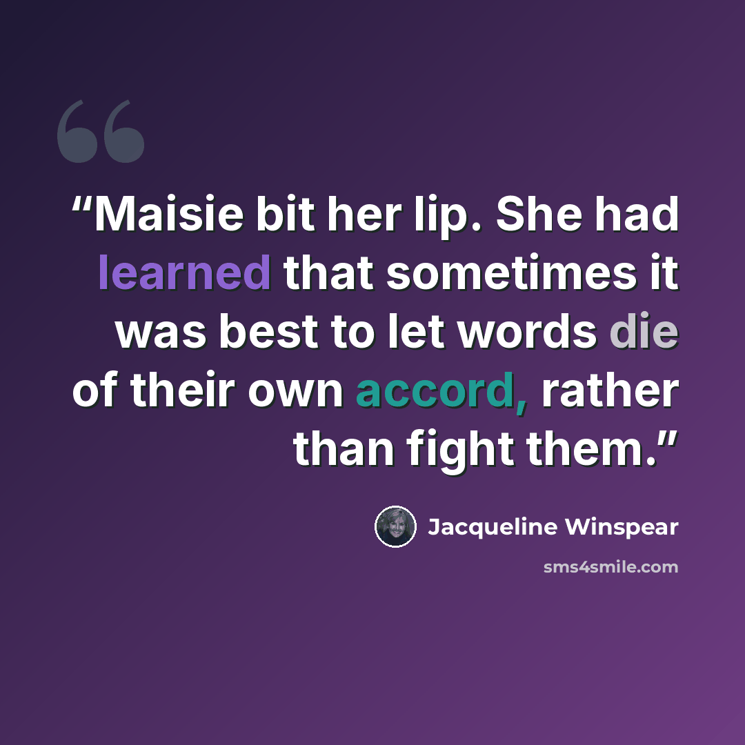 “Maisie bit her lip. She had learned that sometimes it was best to let words die of their own accord, rather than fight them.” quote by Jacqueline Winspear