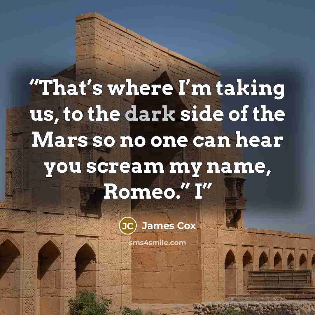 “That’s where I’m taking us, to the dark side of the Mars so no one can hear you scream my name, Romeo.” I” quote by James Cox
