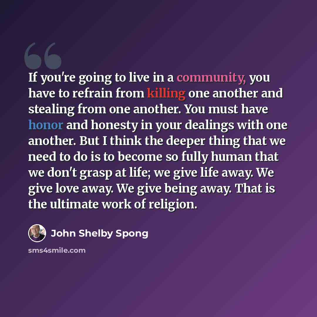 “If you're going to live in a community, you have to refrain from killing one another and stealing from one another. You must have honor and honesty in your dealings with one another. But I think the deeper thing that we need to do is to become so fully human that we don't grasp at life; we give…” quote by John Shelby Spong