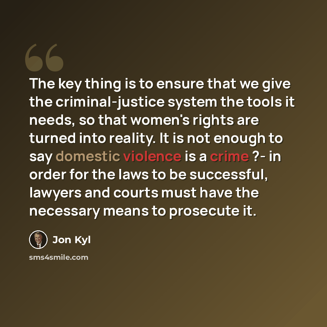 “The key thing is to ensure that we give the criminal-justice system the tools it needs, so that women's rights are turned into reality. It is not enough to say domestic violence is a crime ?- in order for the laws to be successful, lawyers and courts must have the necessary means to prosecute it.” quote by Jon Kyl