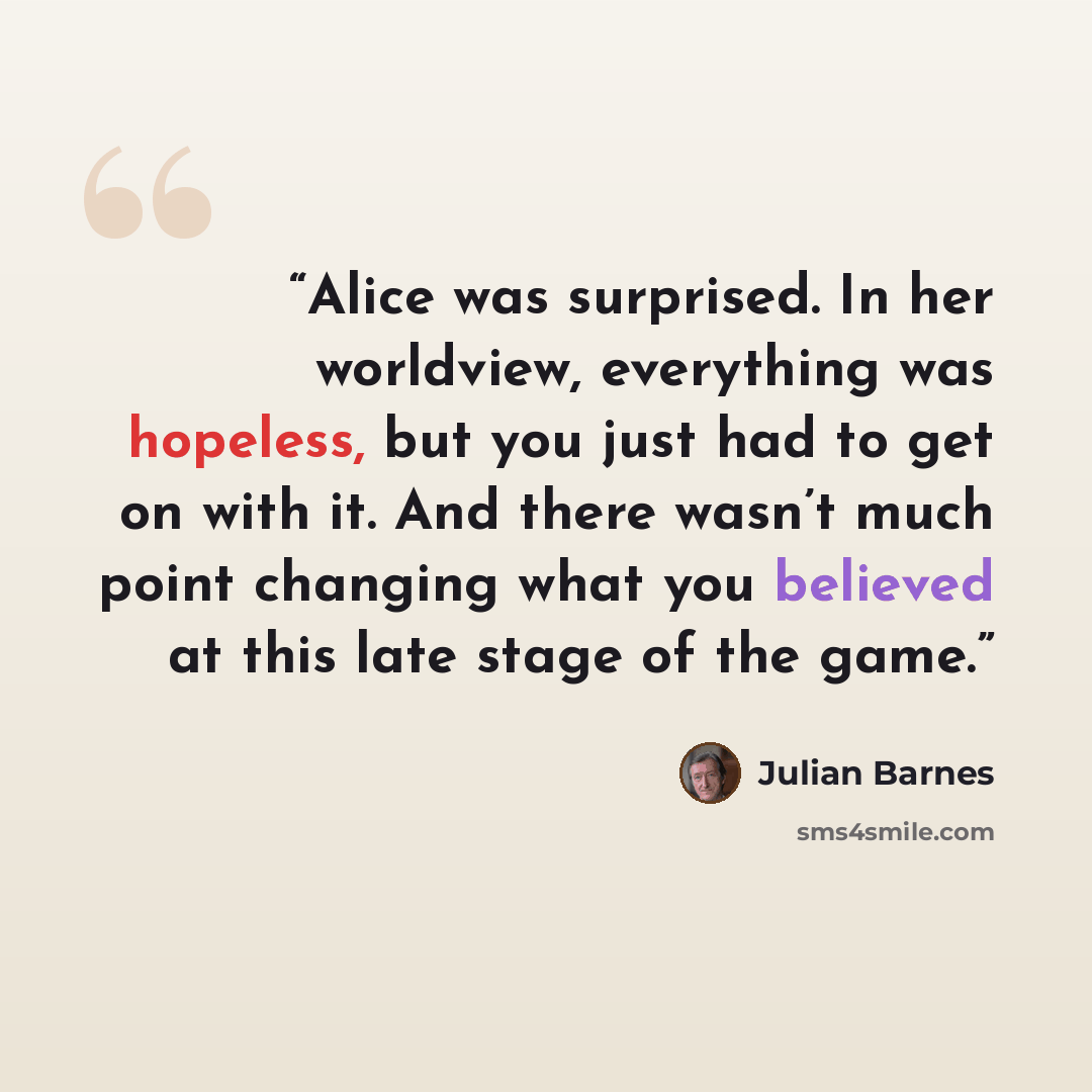 “Alice was surprised. In her worldview, everything was hopeless, but you just had to get on with it. And there wasn’t much point changing what you believed at this late stage of the game.” quote by Julian Barnes