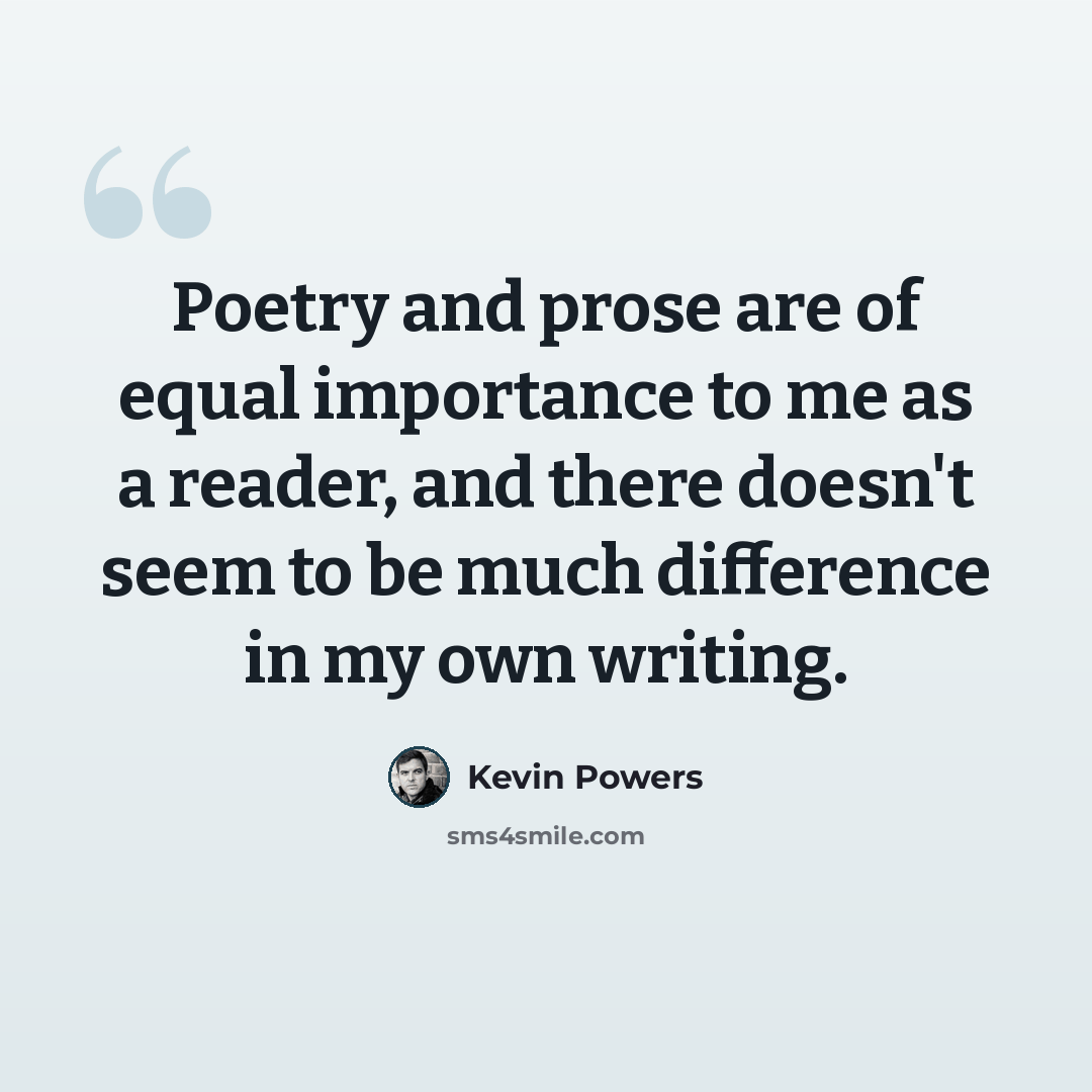 “Poetry and prose are of equal importance to me as a reader, and there doesn't seem to be much difference in my own writing.” quote by Kevin Powers