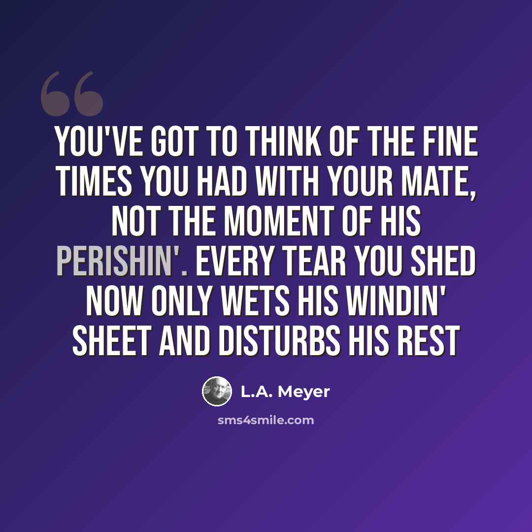 “You've got to think of the fine times you had with your mate, not the moment of his perishin'. Every tear you shed now only wets his windin' sheet and disturbs his rest” quote by L.A. Meyer