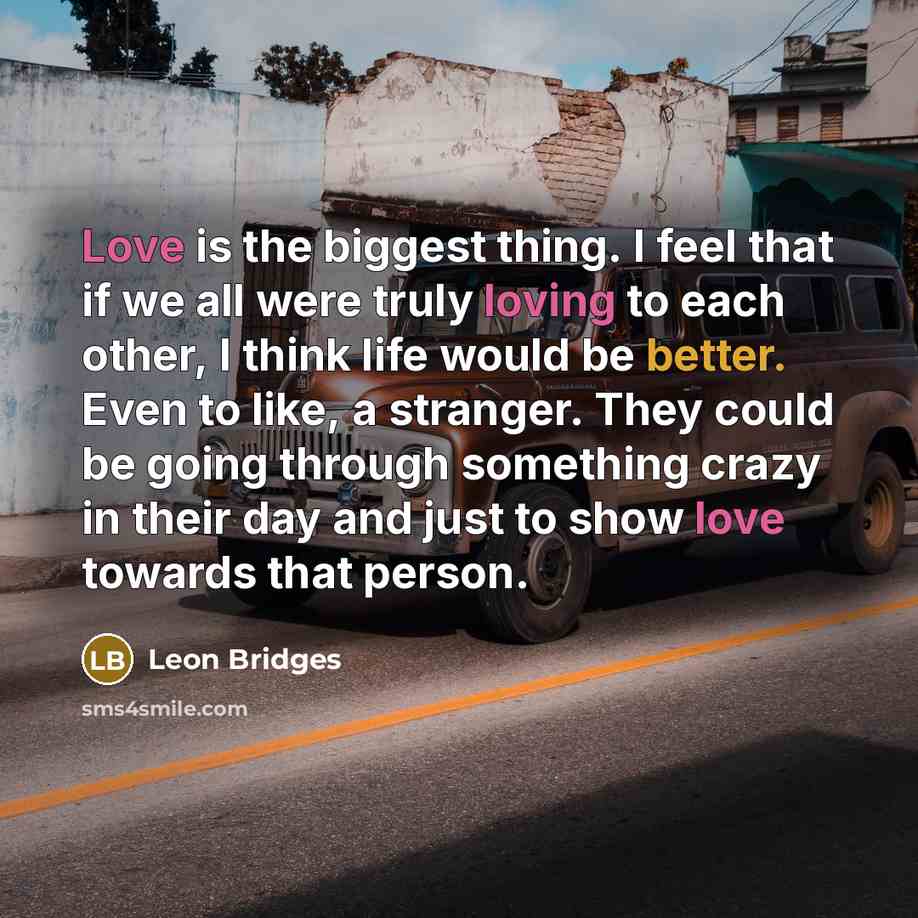 “Love is the biggest thing. I feel that if we all were truly loving to each other, I think life would be better. Even to like, a stranger. They could be going through something crazy in their day and just to show love towards that person.” quote by Leon Bridges