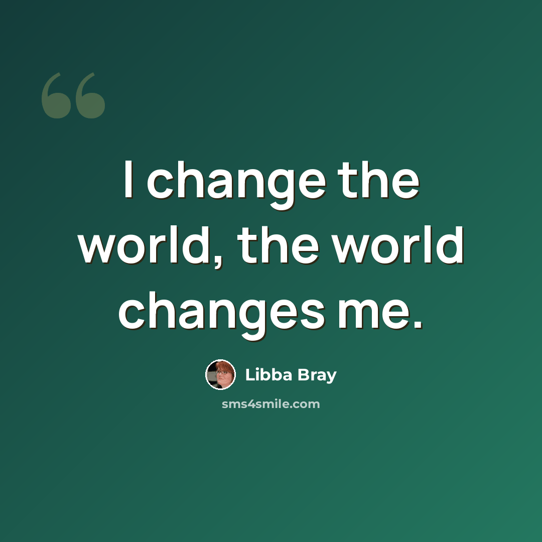“I change the world, the world changes me.” quote by Libba Bray