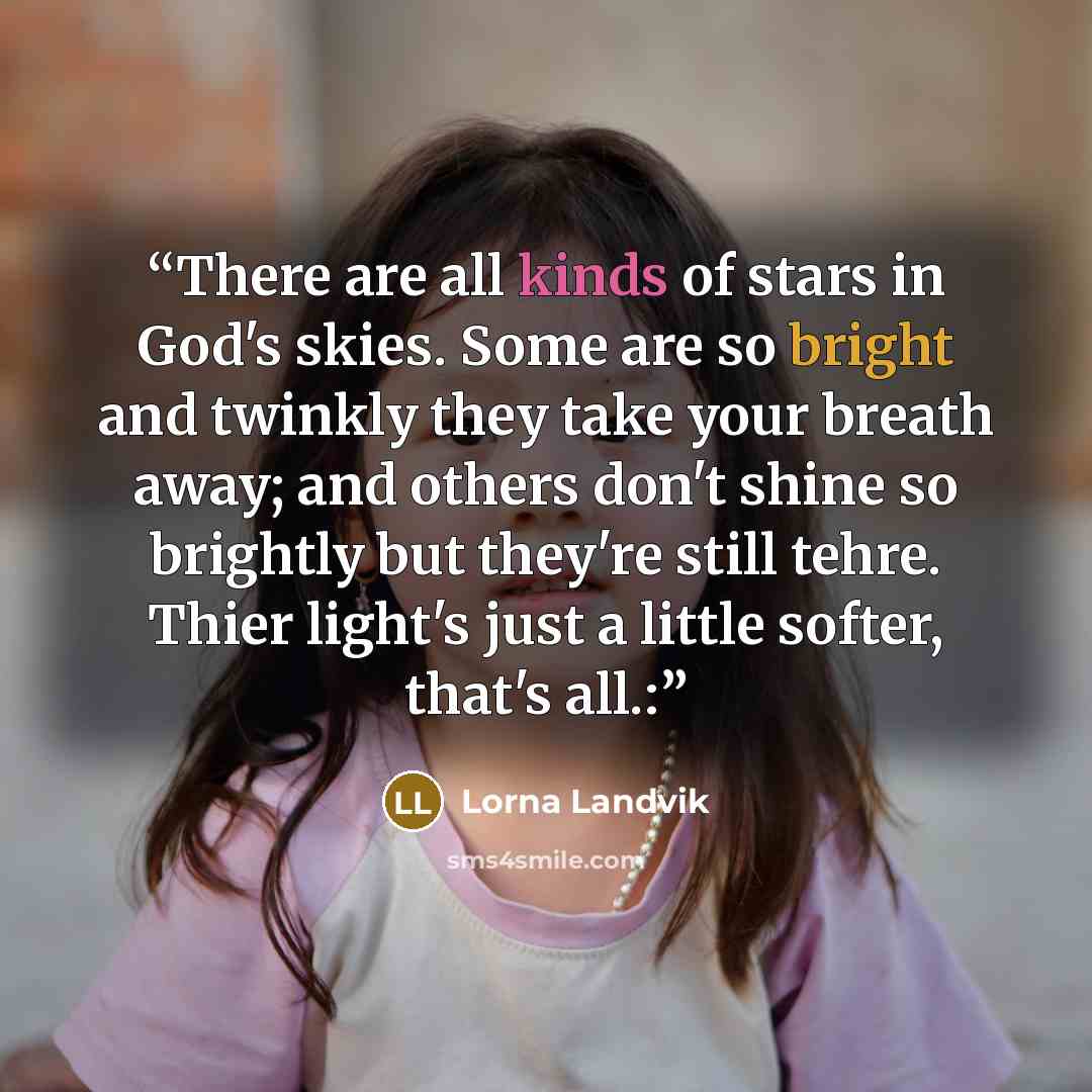 “There are all kinds of stars in God's skies. Some are so bright and twinkly they take your breath away; and others don't shine so brightly but they're still tehre. Thier light's just a little softer, that's all.:” quote by Lorna Landvik