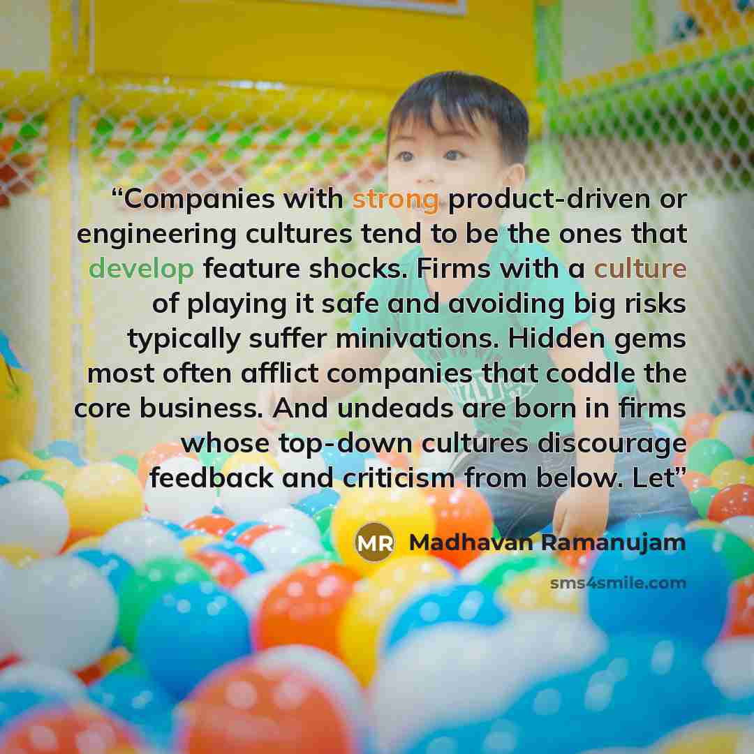 “Companies with strong product-driven or engineering cultures tend to be the ones that develop feature shocks. Firms with a culture of playing it safe and avoiding big risks typically suffer minivations. Hidden gems most often afflict companies that coddle the core business. And undeads are born in…” quote by Madhavan Ramanujam
