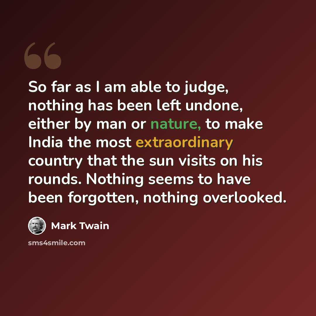 “So far as I am able to judge, nothing has been left undone, either by man or nature, to make India the most extraordinary country that the sun visits on his rounds. Nothing seems to have been forgotten, nothing overlooked.” quote by Mark Twain