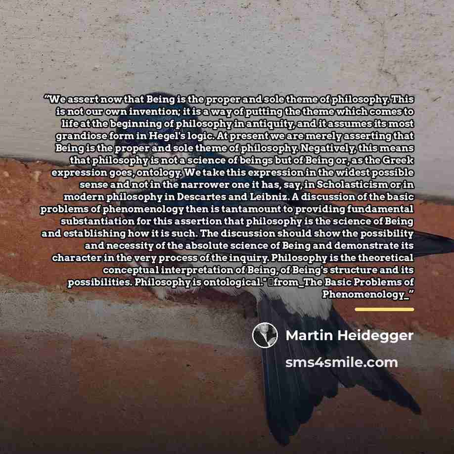“We assert now that Being is the proper and sole theme of philosophy. This is not our own invention; it is a way of putting the theme which comes to life at the beginning of philosophy in antiquity, and it assumes its most grandiose form in Hegel's logic. At present we are merely asserting that…” quote by Martin Heidegger