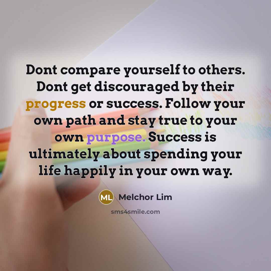 “Dont compare yourself to others. Dont get discouraged by their progress or success. Follow your own path and stay true to your own purpose. Success is ultimately about spending your life happily in your own way.” quote by Melchor Lim