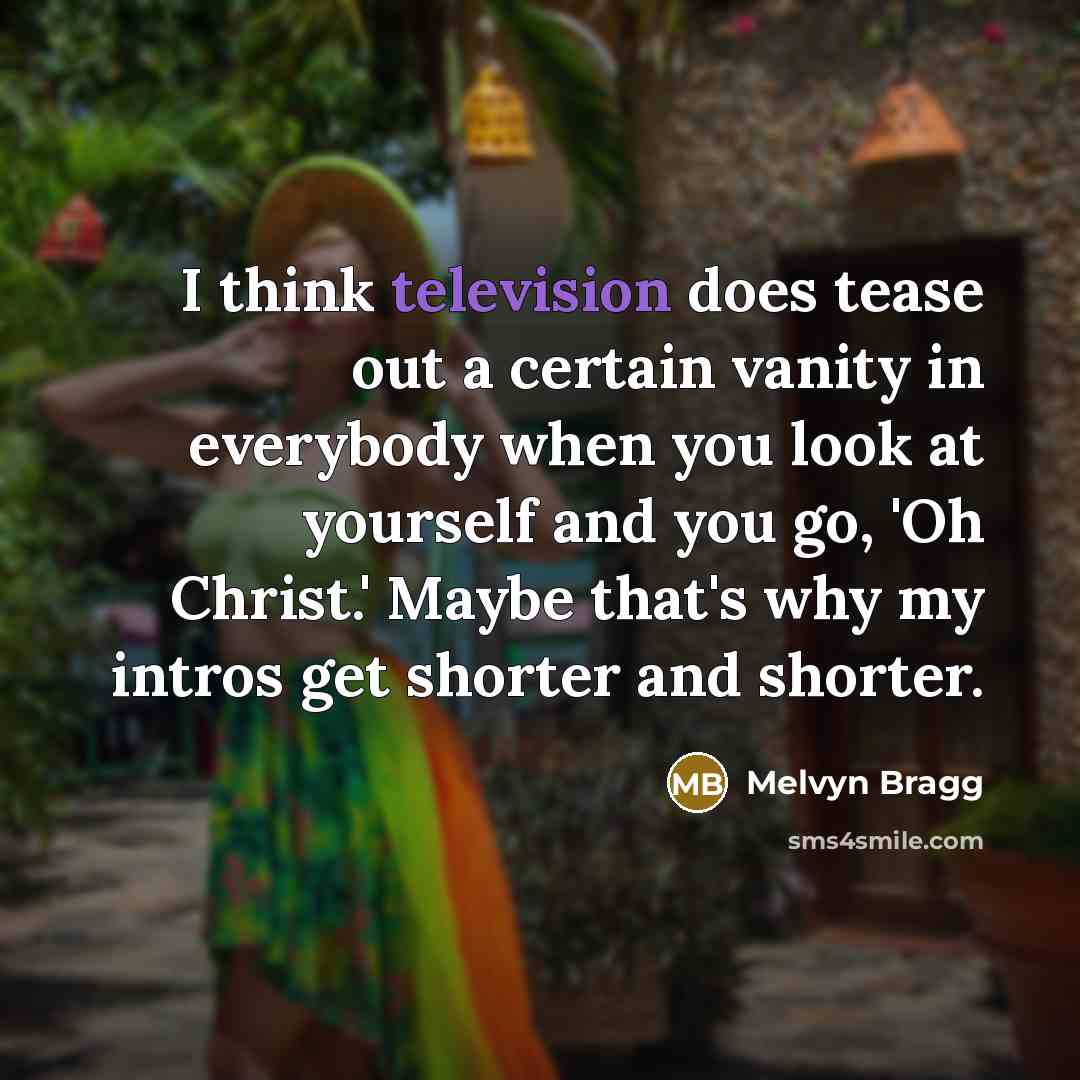 “I think television does tease out a certain vanity in everybody when you look at yourself and you go, 'Oh Christ.' Maybe that's why my intros get shorter and shorter.” quote by Melvyn Bragg