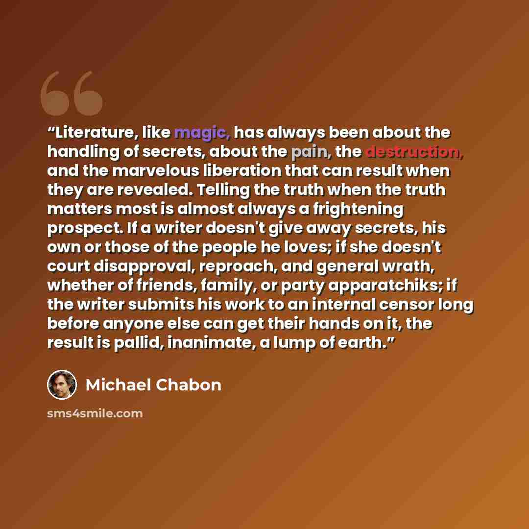 “Literature, like magic, has always been about the handling of secrets, about the pain, the destruction, and the marvelous liberation that can result when they are revealed. Telling the truth when the truth matters most is almost always a frightening prospect. If a writer doesn't give away secrets…” quote by Michael Chabon