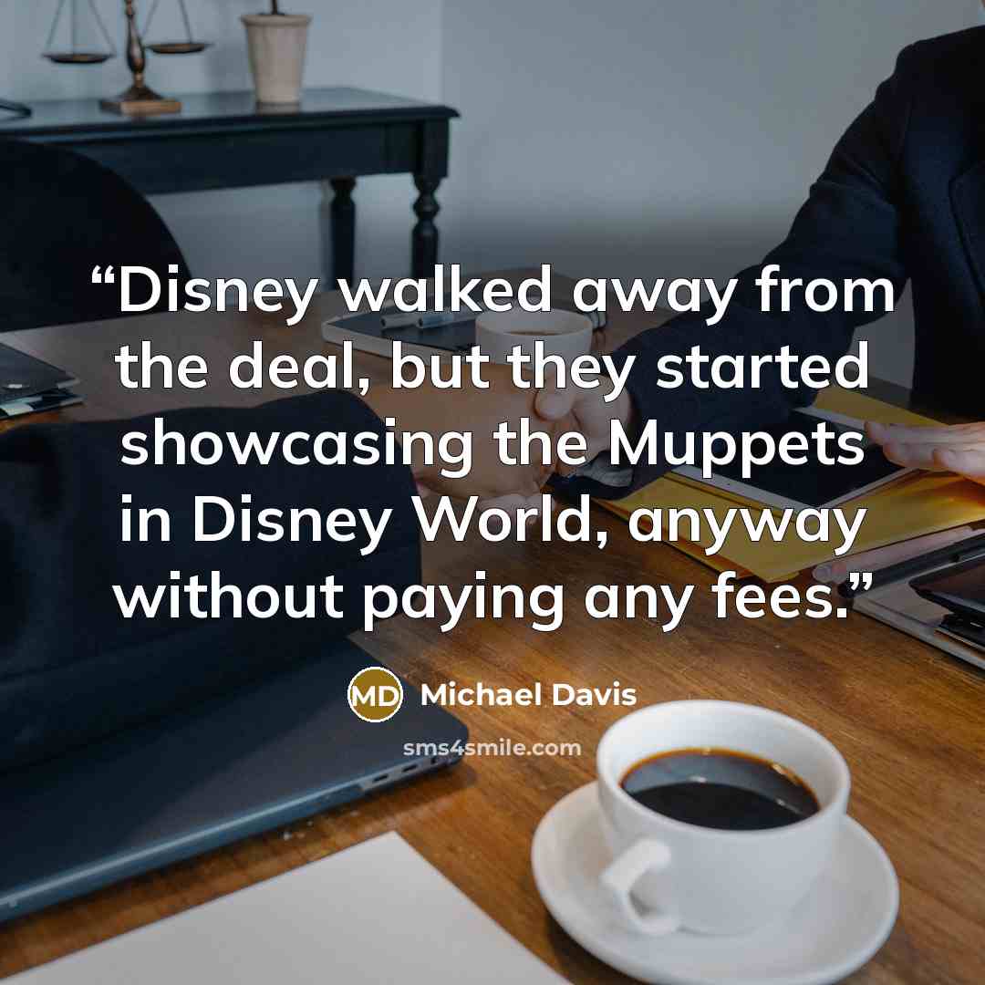 “Disney walked away from the deal, but they started showcasing the Muppets in Disney World, anyway without paying any fees.” quote by Michael Davis