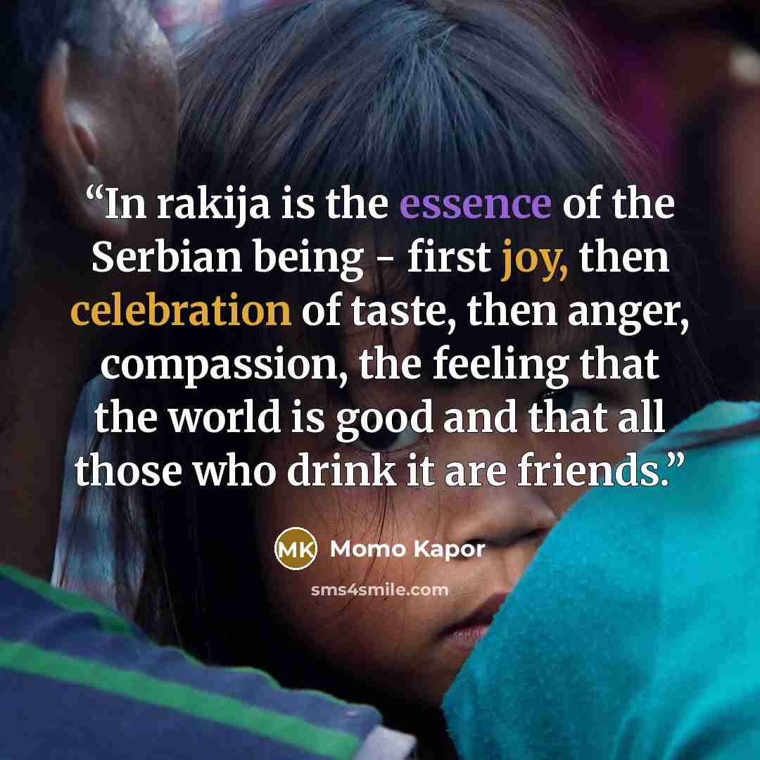 “In rakija is the essence of the Serbian being - first joy, then celebration of taste, then anger, compassion, the feeling that the world is good and that all those who drink it are friends.” quote by Momo Kapor