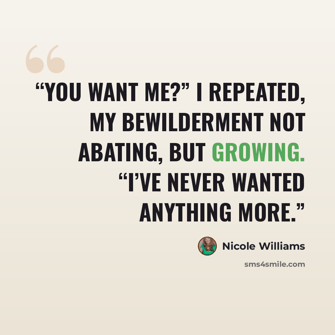 “You want me?” I repeated, my bewilderment not abating, but growing. “I’ve never wanted anything more.” quote by Nicole Williams