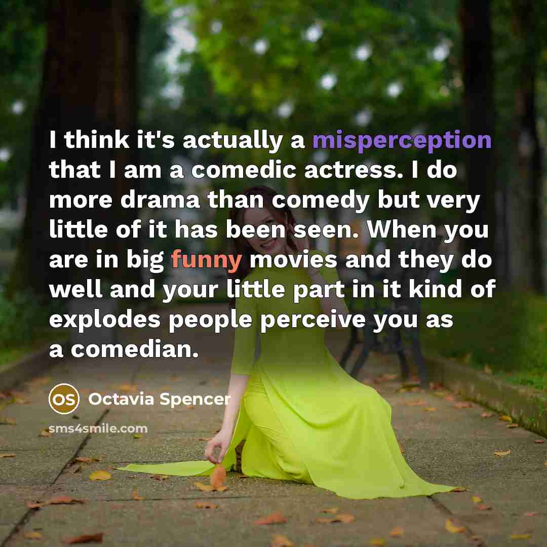 “I think it's actually a misperception that I am a comedic actress. I do more drama than comedy but very little of it has been seen. When you are in big funny movies and they do well and your little part in it kind of explodes people perceive you as a comedian.” quote by Octavia Spencer