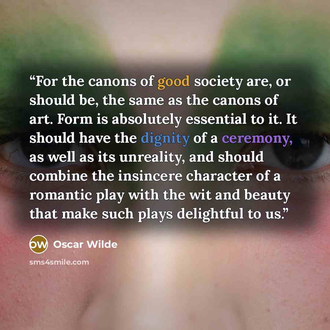 “For the canons of good society are, or should be, the same as the canons of art. Form is absolutely essential to it. It should have the dignity of a ceremony, as well as its unreality, and should combine the insincere character of a romantic play with the wit and beauty that make such plays…” quote by Oscar Wilde
