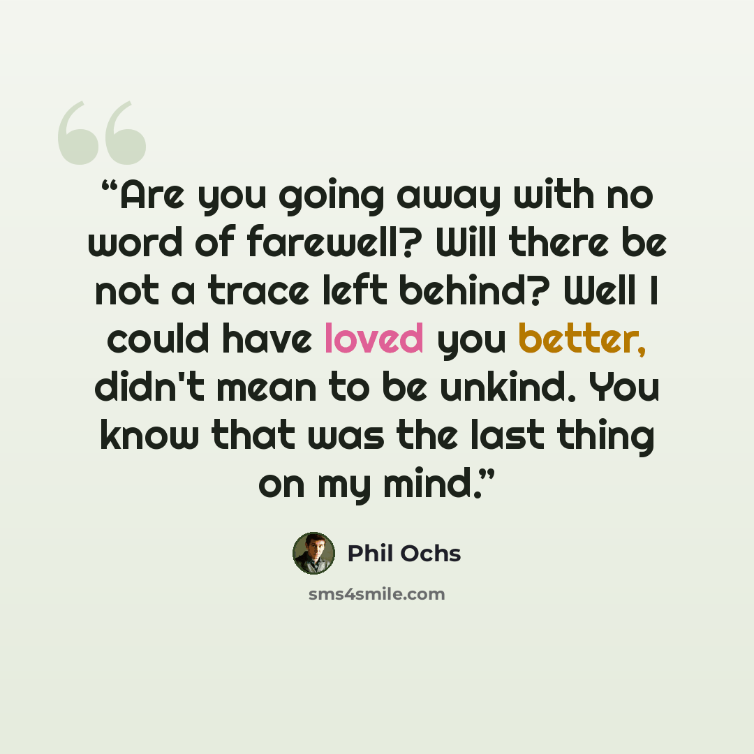 “Are you going away with no word of farewell? Will there be not a trace left behind? Well I could have loved you better, didn't mean to be unkind. You know that was the last thing on my mind.” quote by Phil Ochs