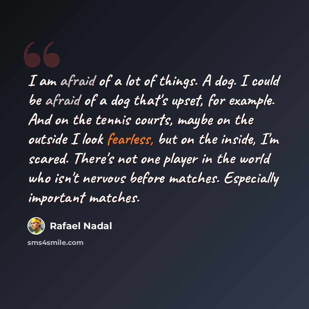 “I am afraid of a lot of things. A dog. I could be afraid of a dog that's upset, for example. And on the tennis courts, maybe on the outside I look fearless, but on the inside, I'm scared. There's not one player in the world who isn't nervous before matches. Especially important matches.” quote by Rafael Nadal