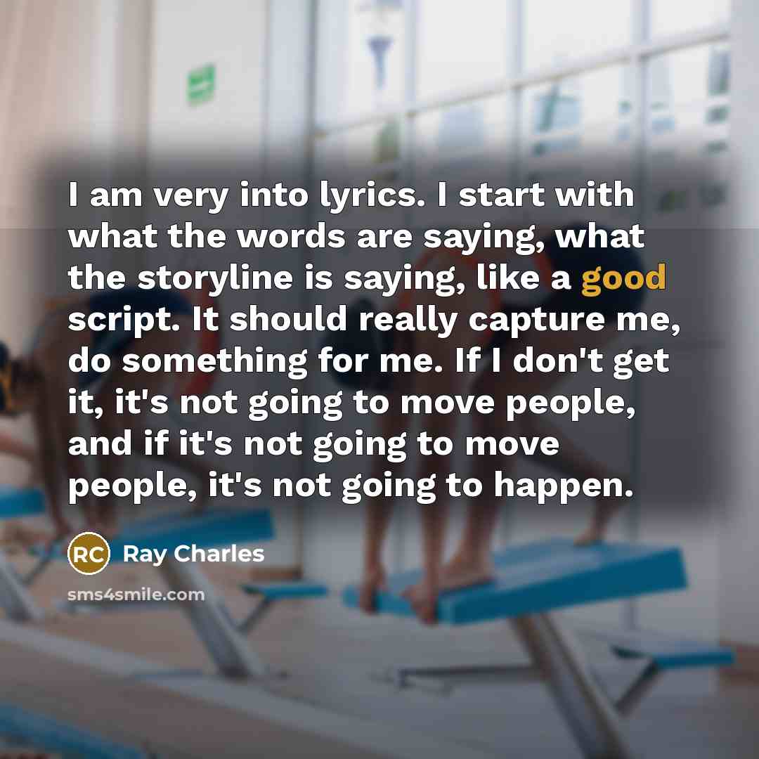 “I am very into lyrics. I start with what the words are saying, what the storyline is saying, like a good script. It should really capture me, do something for me. If I don't get it, it's not going to move people, and if it's not going to move people, it's not going to happen.” quote by Ray Charles
