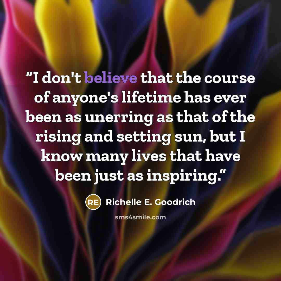 “I don't believe that the course of anyone's lifetime has ever been as unerring as that of the rising and setting sun, but I know many lives that have been just as inspiring.” quote by Richelle E. Goodrich