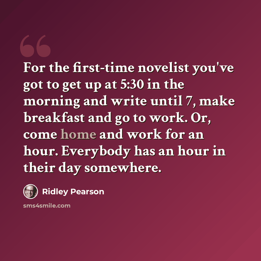 “For the first-time novelist you've got to get up at 5:30 in the morning and write until 7, make breakfast and go to work. Or, come home and work for an hour. Everybody has an hour in their day somewhere.” quote by Ridley Pearson