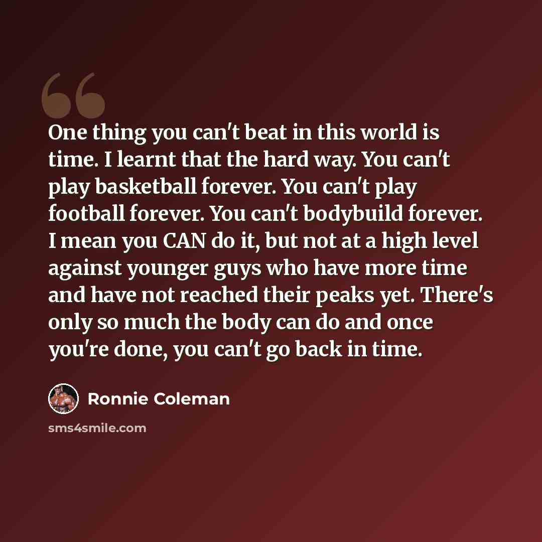 “One thing you can't beat in this world is time. I learnt that the hard way. You can't play basketball forever. You can't play football forever. You can't bodybuild forever. I mean you CAN do it, but not at a high level against younger guys who have more time and have not reached their peaks yet…” quote by Ronnie Coleman