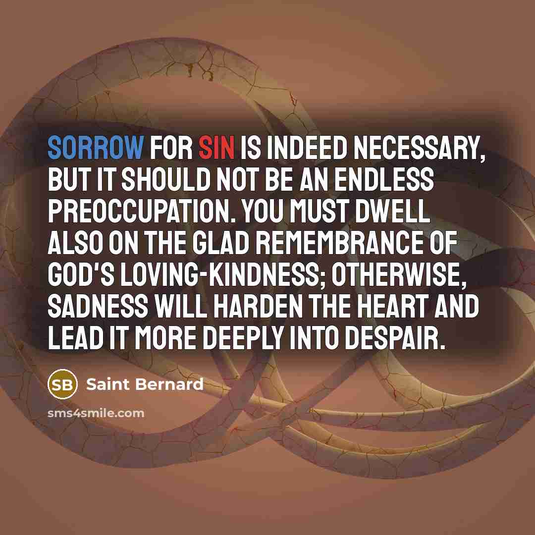 “Sorrow for sin is indeed necessary, but it should not be an endless preoccupation. You must dwell also on the glad remembrance of God's loving-kindness; otherwise, sadness will harden the heart and lead it more deeply into despair.” quote by Saint Bernard