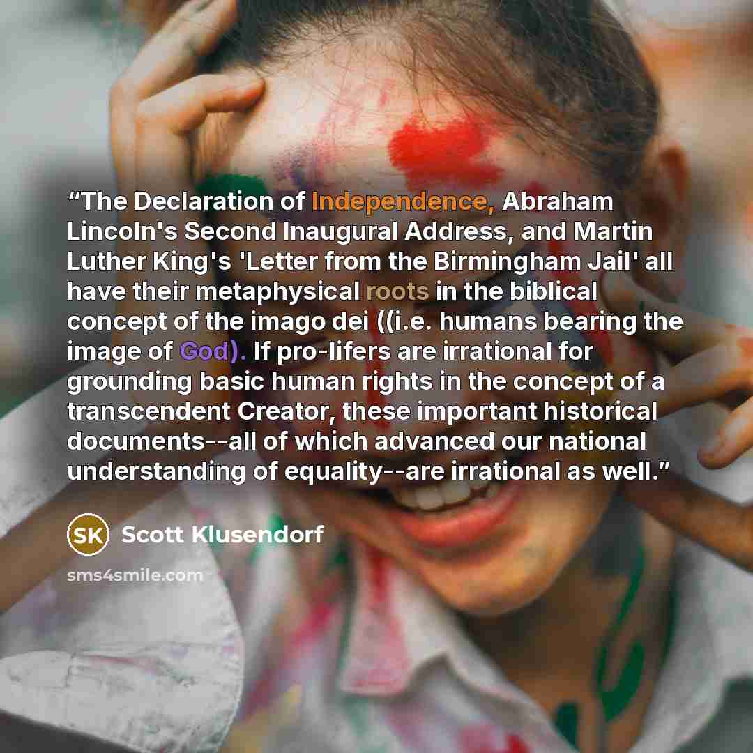“The Declaration of Independence, Abraham Lincoln's Second Inaugural Address, and Martin Luther King's 'Letter from the Birmingham Jail' all have their metaphysical roots in the biblical concept of the imago dei ((i.e. humans bearing the image of God). If pro-lifers are irrational for grounding…” quote by Scott Klusendorf