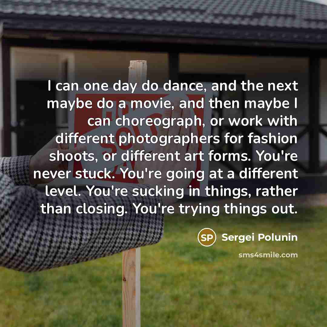 “I can one day do dance, and the next maybe do a movie, and then maybe I can choreograph, or work with different photographers for fashion shoots, or different art forms. You're never stuck. You're going at a different level. You're sucking in things, rather than closing. You're trying things out.” quote by Sergei Polunin