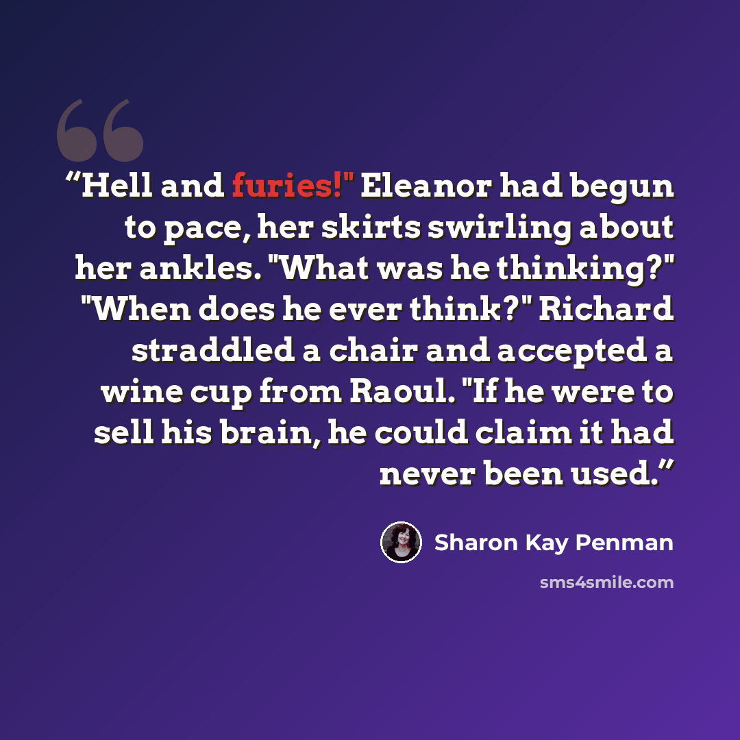 “Hell and furies!" Eleanor had begun to pace, her skirts swirling about her ankles. "What was he thinking?" "When does he ever think?" Richard straddled a chair and accepted a wine cup from Raoul. "If he were to sell his brain, he could claim it had never been used.” quote by Sharon Kay Penman