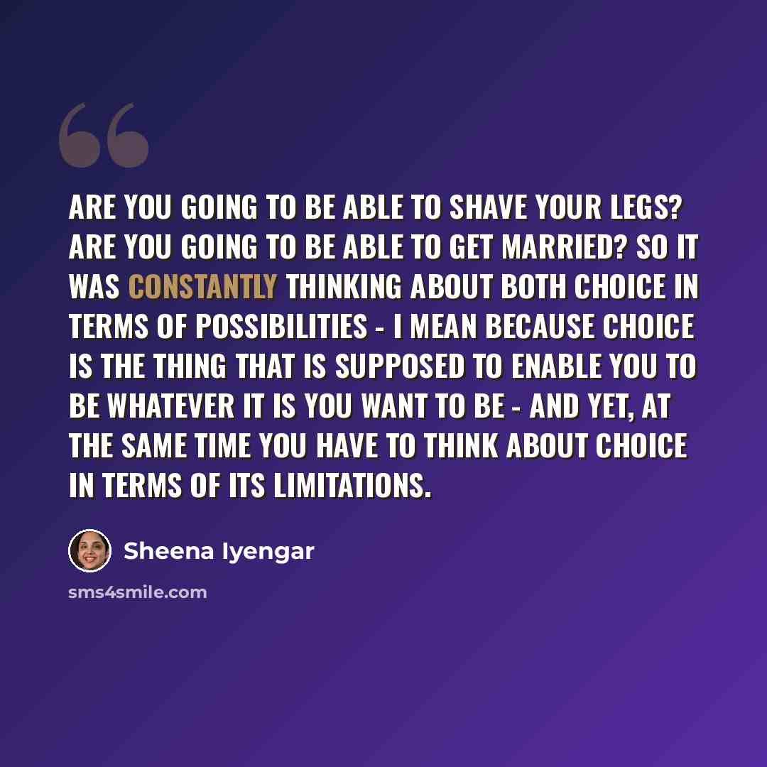 “Are you going to be able to shave your legs? Are you going to be able to get married? So it was constantly thinking about both choice in terms of possibilities - I mean because choice is the thing that is supposed to enable you to be whatever it is you want to be - and yet, at the same time you…” quote by Sheena Iyengar