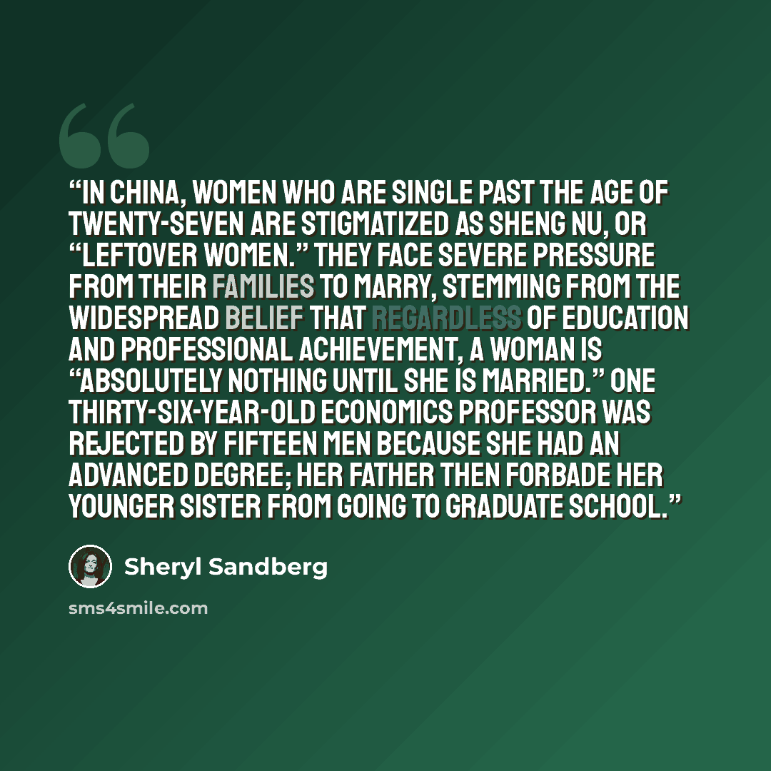 “In China, women who are single past the age of twenty-seven are stigmatized as sheng nu, or “leftover women.” They face severe pressure from their families to marry, stemming from the widespread belief that regardless of education and professional achievement, a woman is “absolutely nothing until…” quote by Sheryl Sandberg