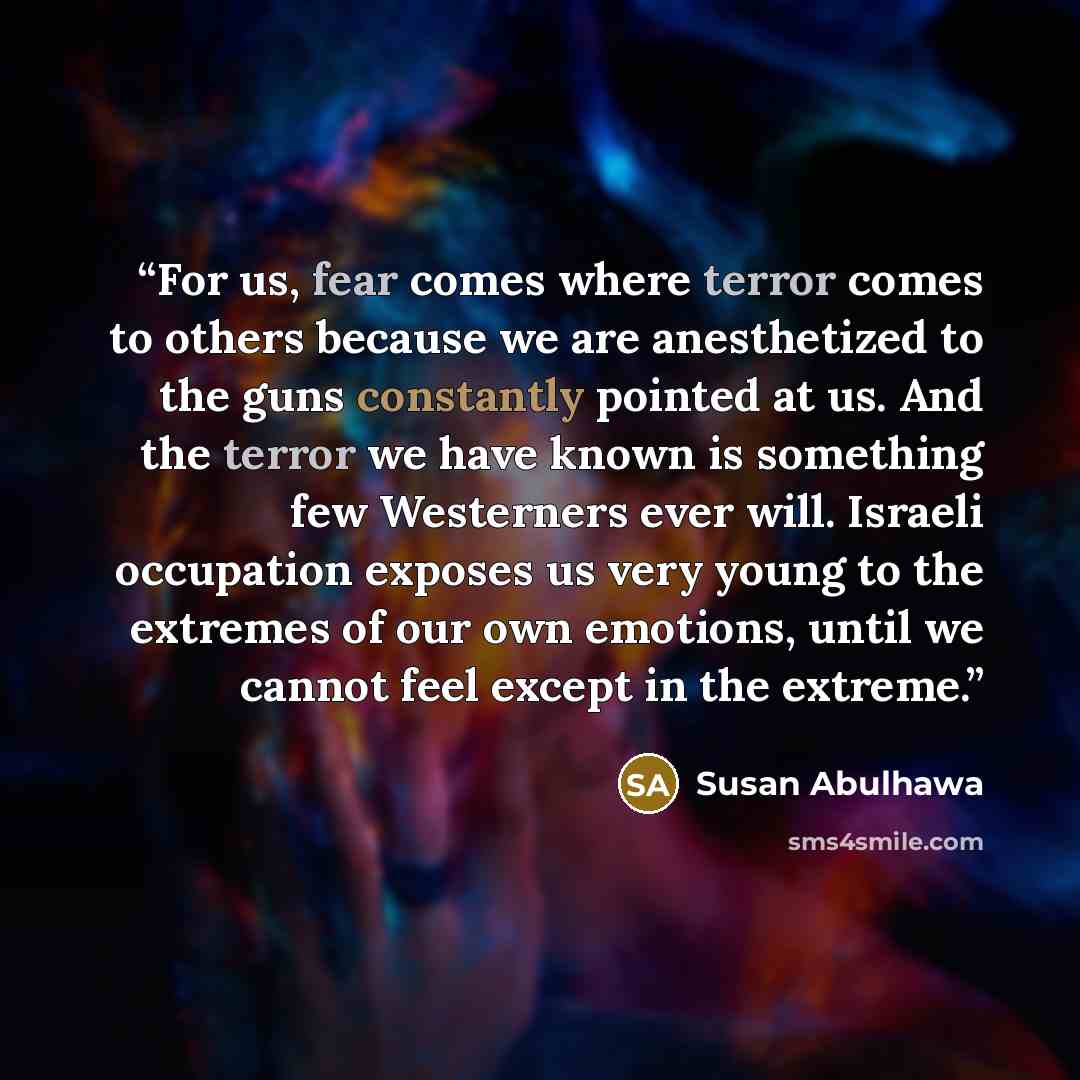 “For us, fear comes where terror comes to others because we are anesthetized to the guns constantly pointed at us. And the terror we have known is something few Westerners ever will. Israeli occupation exposes us very young to the extremes of our own emotions, until we cannot feel except in the…” quote by Susan Abulhawa