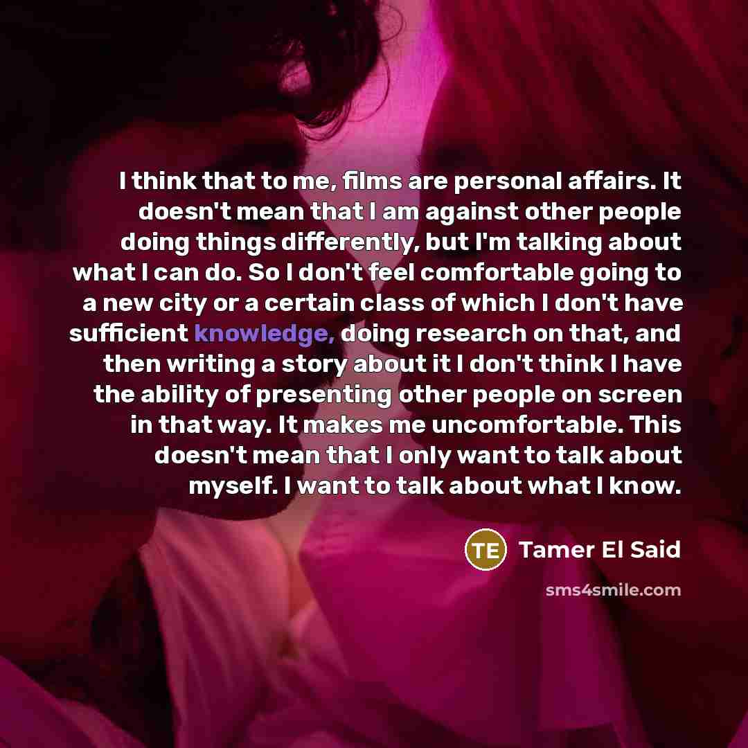 “I think that to me, films are personal affairs. It doesn't mean that I am against other people doing things differently, but I'm talking about what I can do. So I don't feel comfortable going to a new city or a certain class of which I don't have sufficient knowledge, doing research on that, and…” quote by Tamer El Said