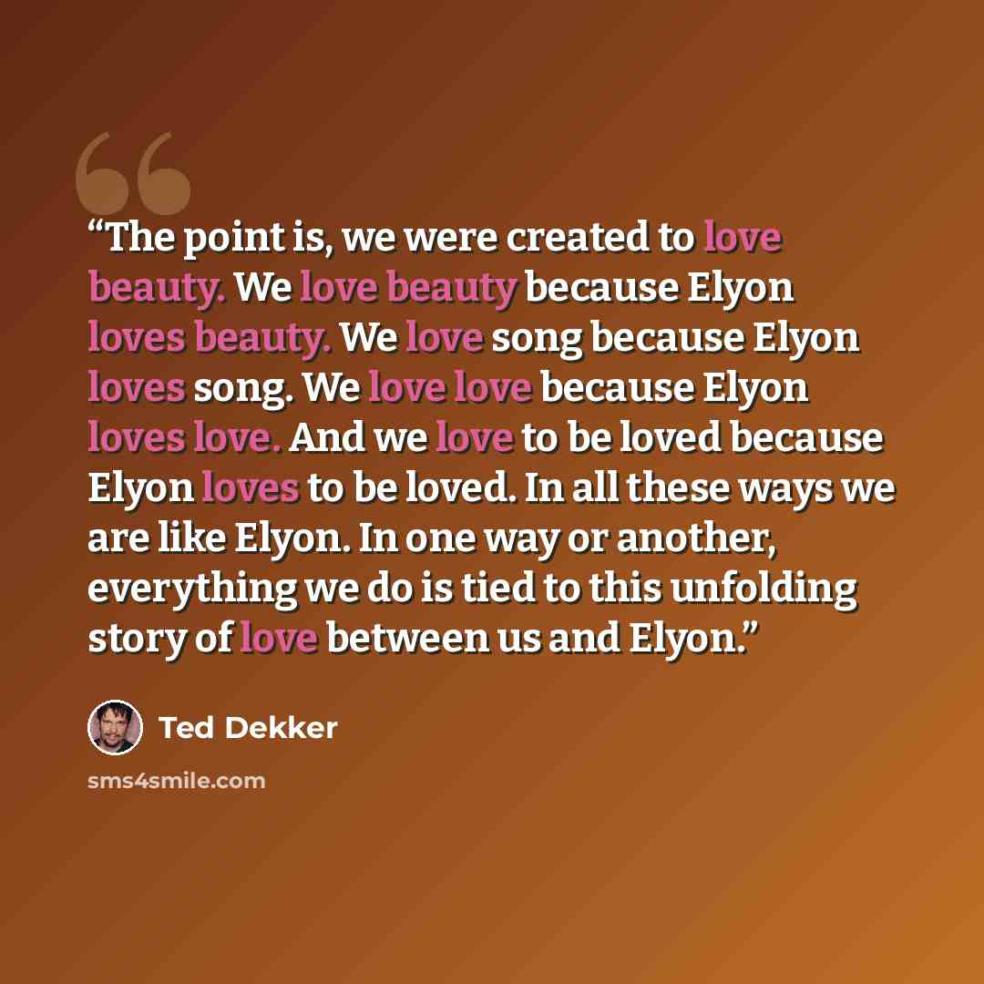 “The point is, we were created to love beauty. We love beauty because Elyon loves beauty. We love song because Elyon loves song. We love love because Elyon loves love. And we love to be loved because Elyon loves to be loved. In all these ways we are like Elyon. In one way or another, everything we…” quote by Ted Dekker