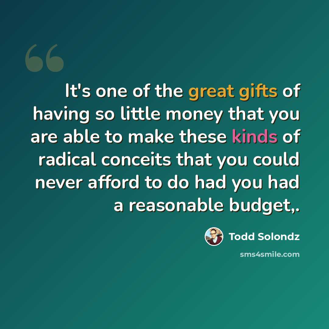 “It's one of the great gifts of having so little money that you are able to make these kinds of radical conceits that you could never afford to do had you had a reasonable budget,.” quote by Todd Solondz