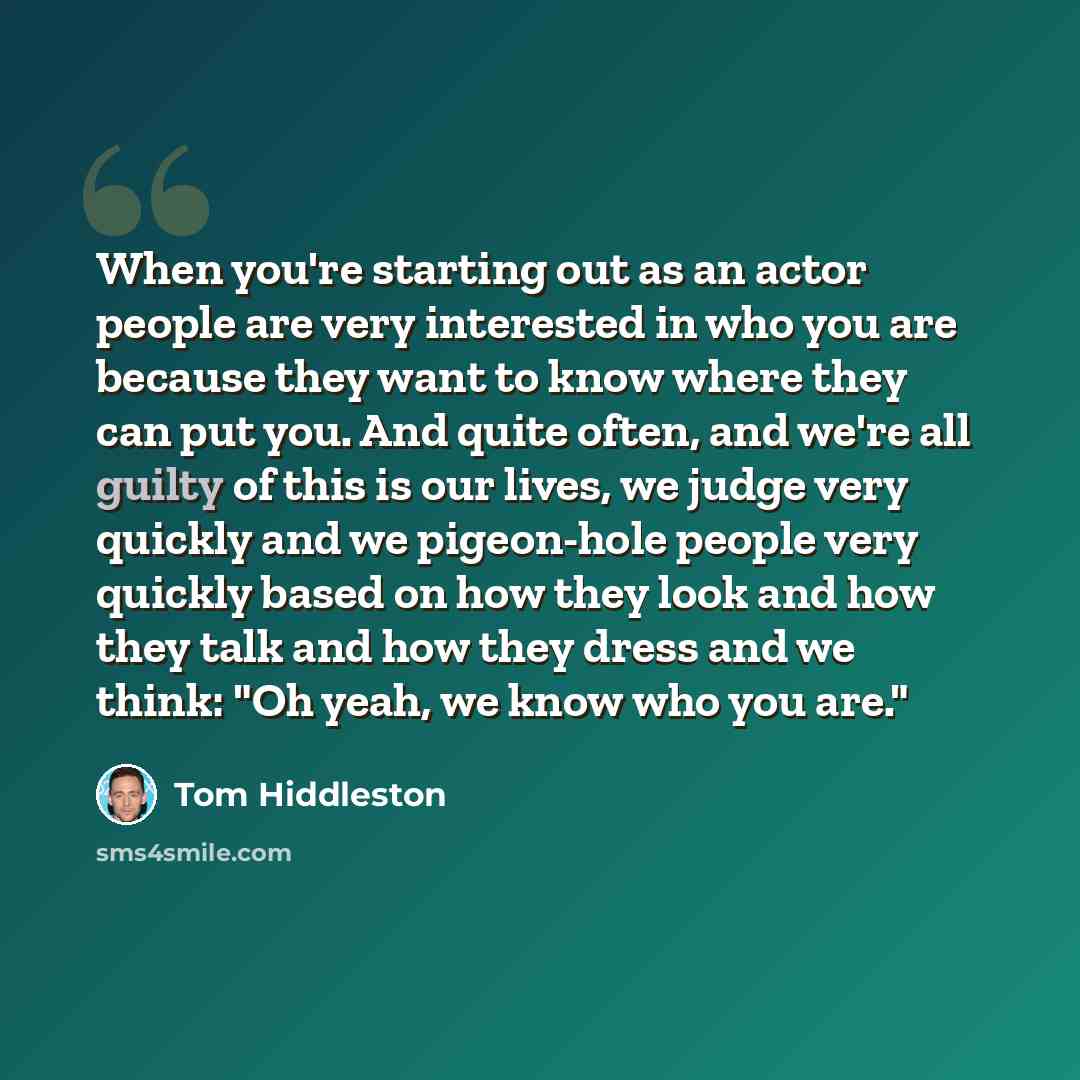 “When you're starting out as an actor people are very interested in who you are because they want to know where they can put you. And quite often, and we're all guilty of this is our lives, we judge very quickly and we pigeon-hole people very quickly based on how they look and how they talk and how…” quote by Tom Hiddleston