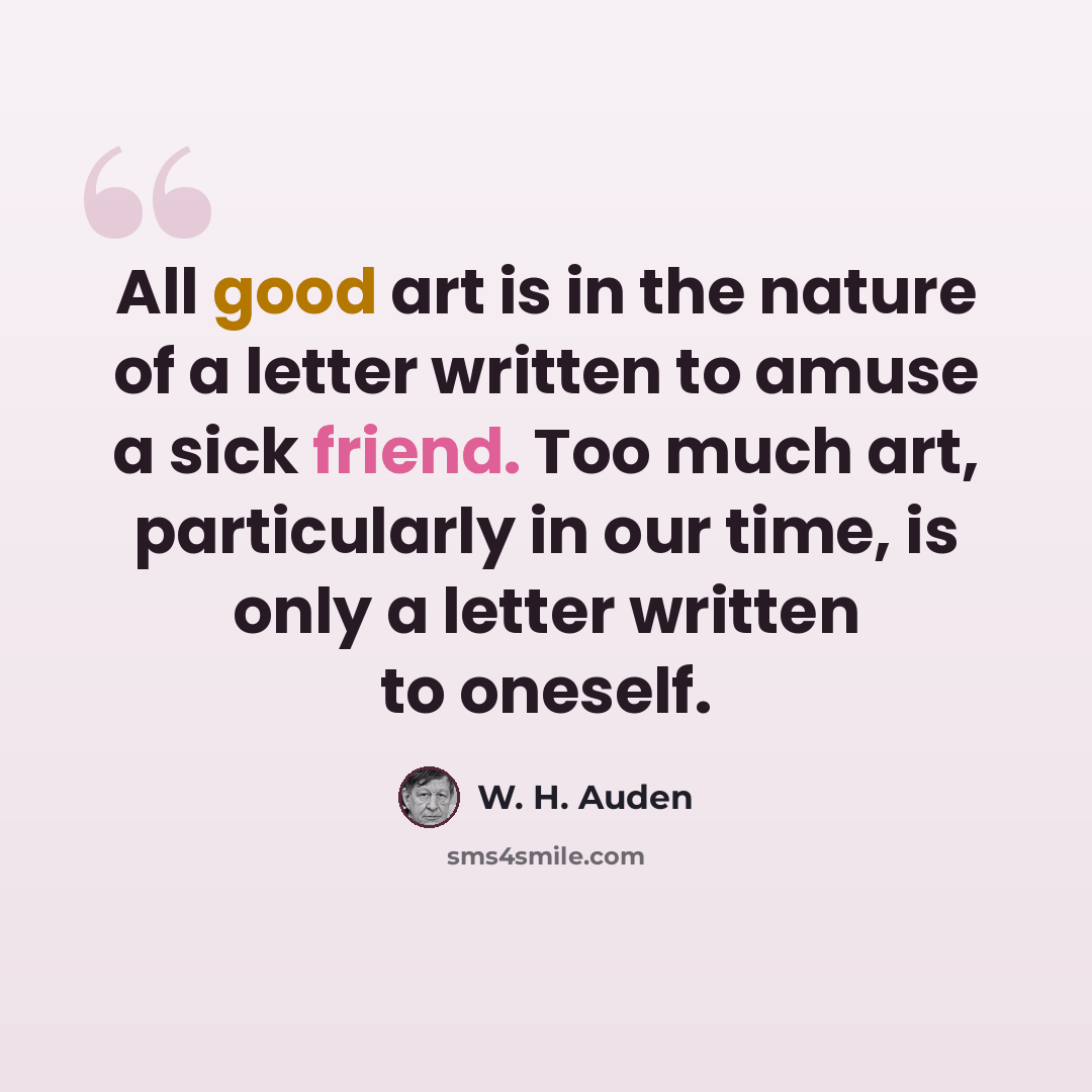 “All good art is in the nature of a letter written to amuse a sick friend. Too much art, particularly in our time, is only a letter written to oneself.” quote by W. H. Auden