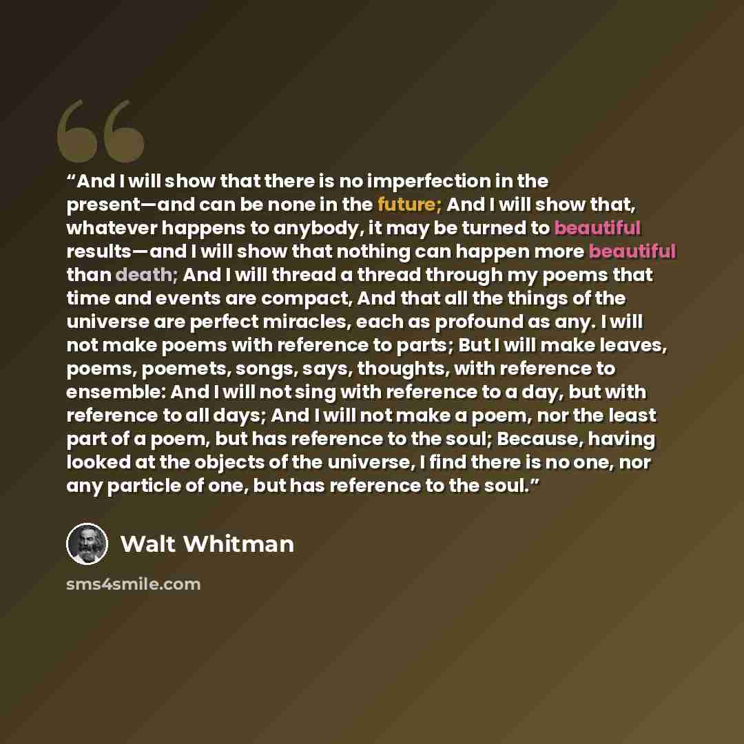 “And I will show that there is no imperfection in the present—and can be none in the future; And I will show that, whatever happens to anybody, it may be turned to beautiful results—and I will show that nothing can happen more beautiful than death; And I will thread a thread through my poems that…” quote by Walt Whitman