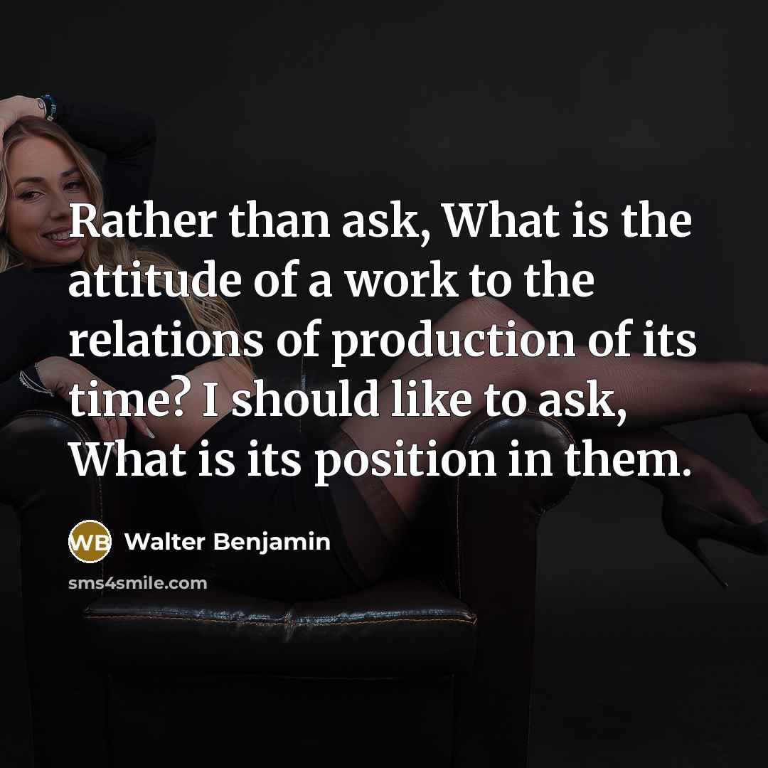 “Rather than ask, What is the attitude of a work to the relations of production of its time? I should like to ask, What is its position in them.” quote by Walter Benjamin