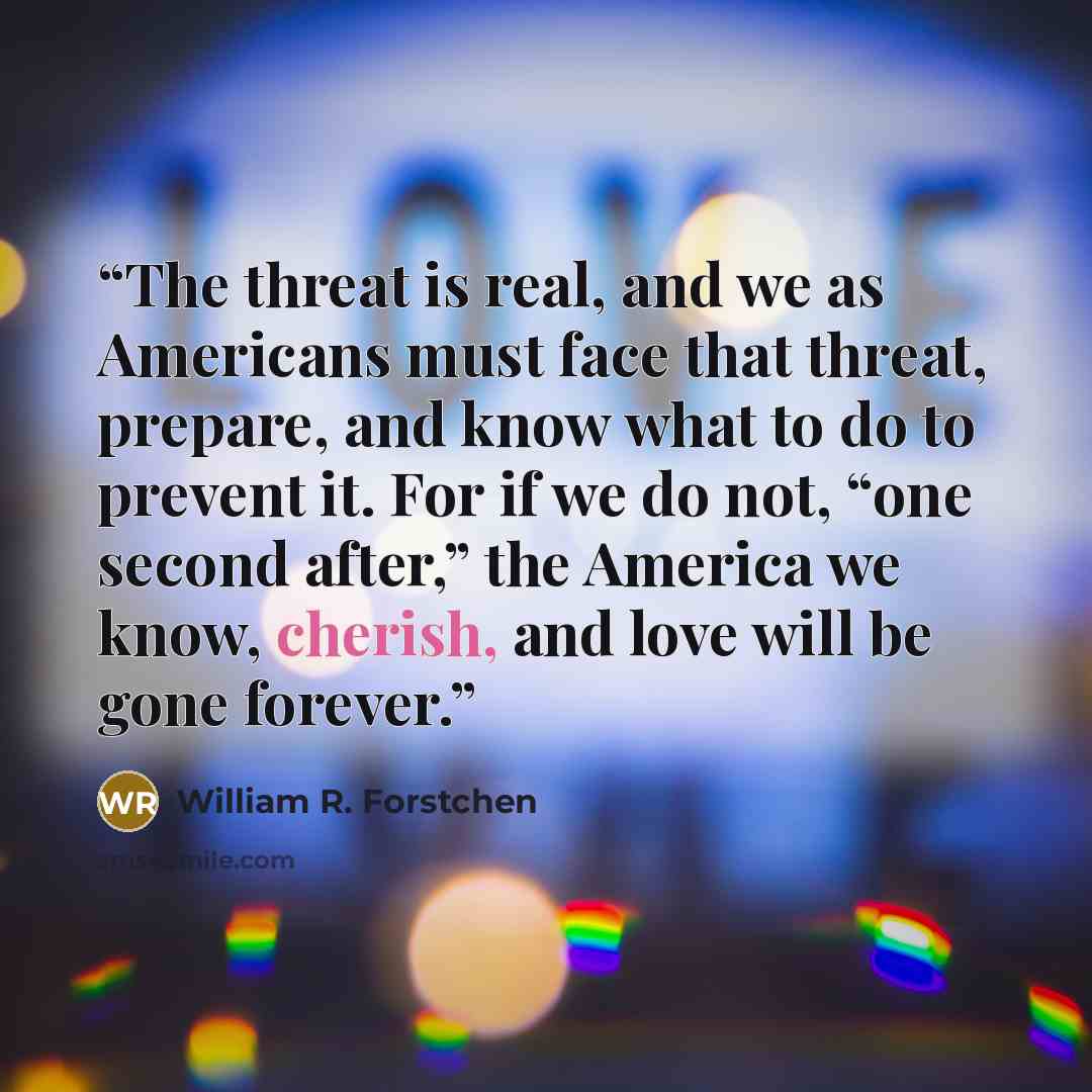 “The threat is real, and we as Americans must face that threat, prepare, and know what to do to prevent it. For if we do not, “one second after,” the America we know, cherish, and love will be gone forever.” quote by William R. Forstchen
