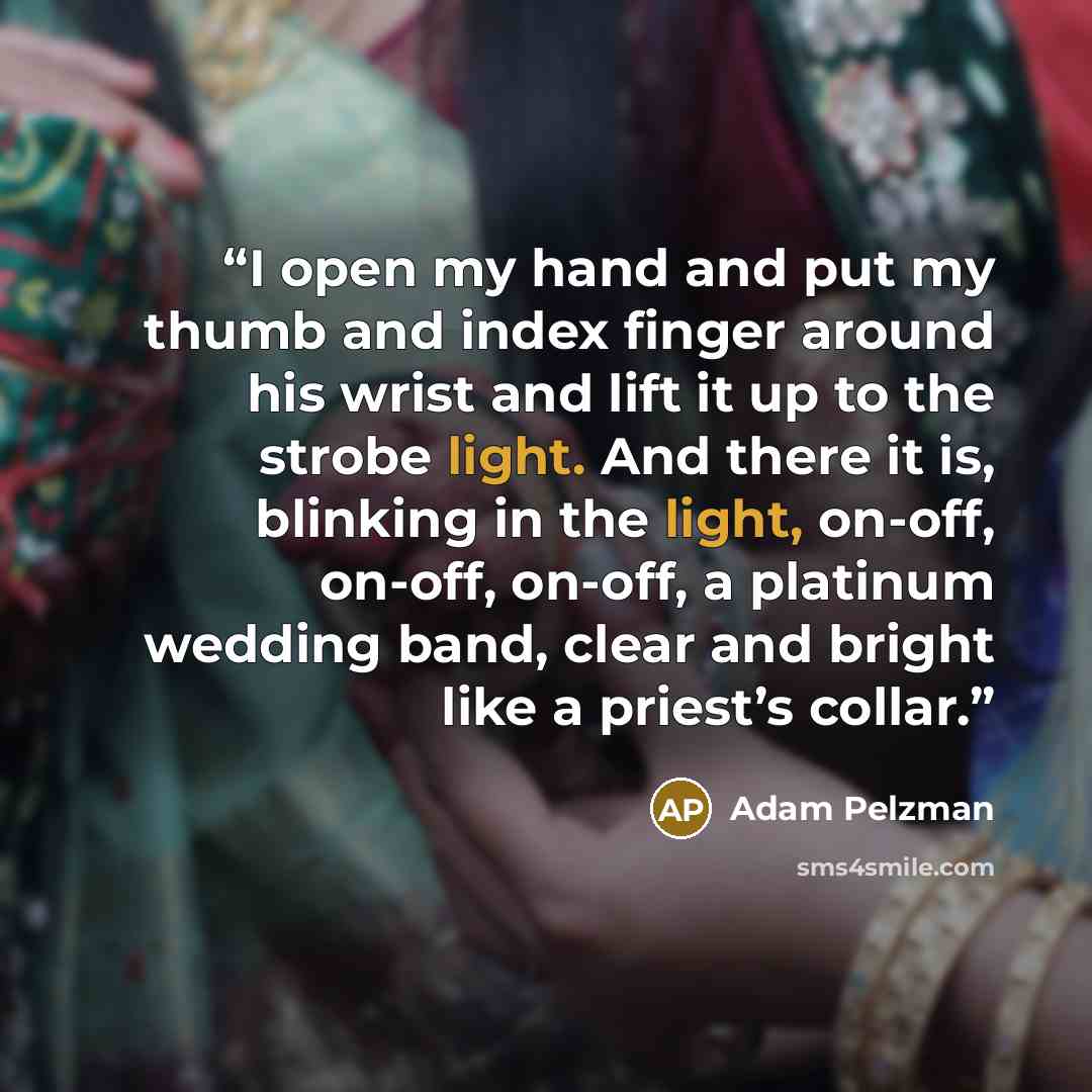 “I open my hand and put my thumb and index finger around his wrist and lift it up to the strobe light. And there it is, blinking in the light, on-off, on-off, on-off, a platinum wedding band, clear and bright like a priest’s collar.” quote by Adam Pelzman