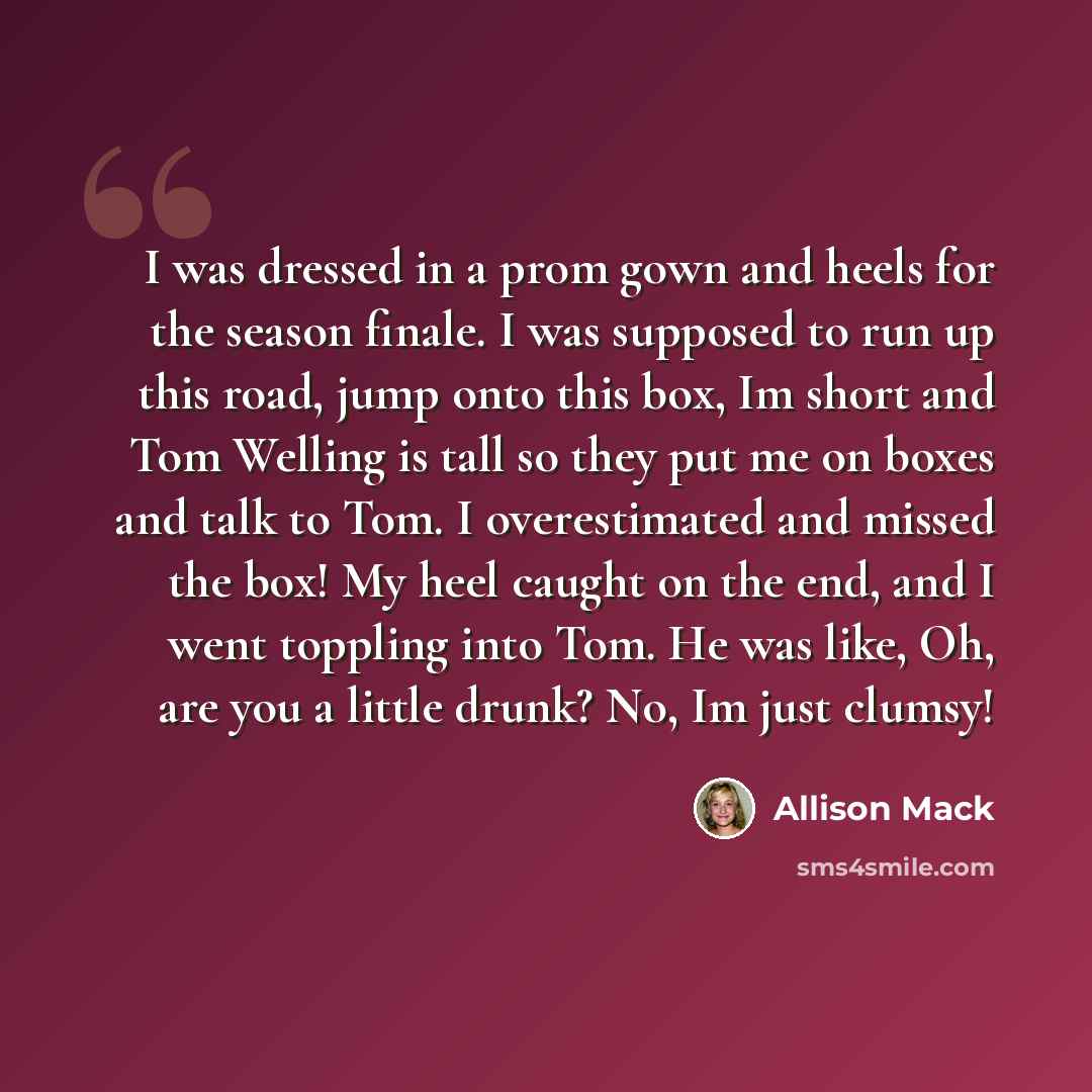 “I was dressed in a prom gown and heels for the season finale. I was supposed to run up this road, jump onto this box, Im short and Tom Welling is tall so they put me on boxes and talk to Tom. I overestimated and missed the box! My heel caught on the end, and I went toppling into Tom. He was like…” quote by Allison Mack