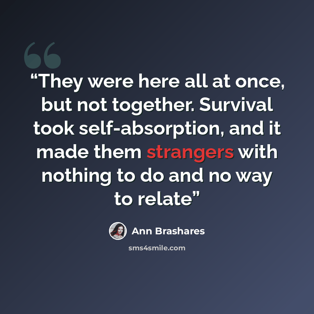 “They were here all at once, but not together. Survival took self-absorption, and it made them strangers with nothing to do and no way to relate” quote by Ann Brashares