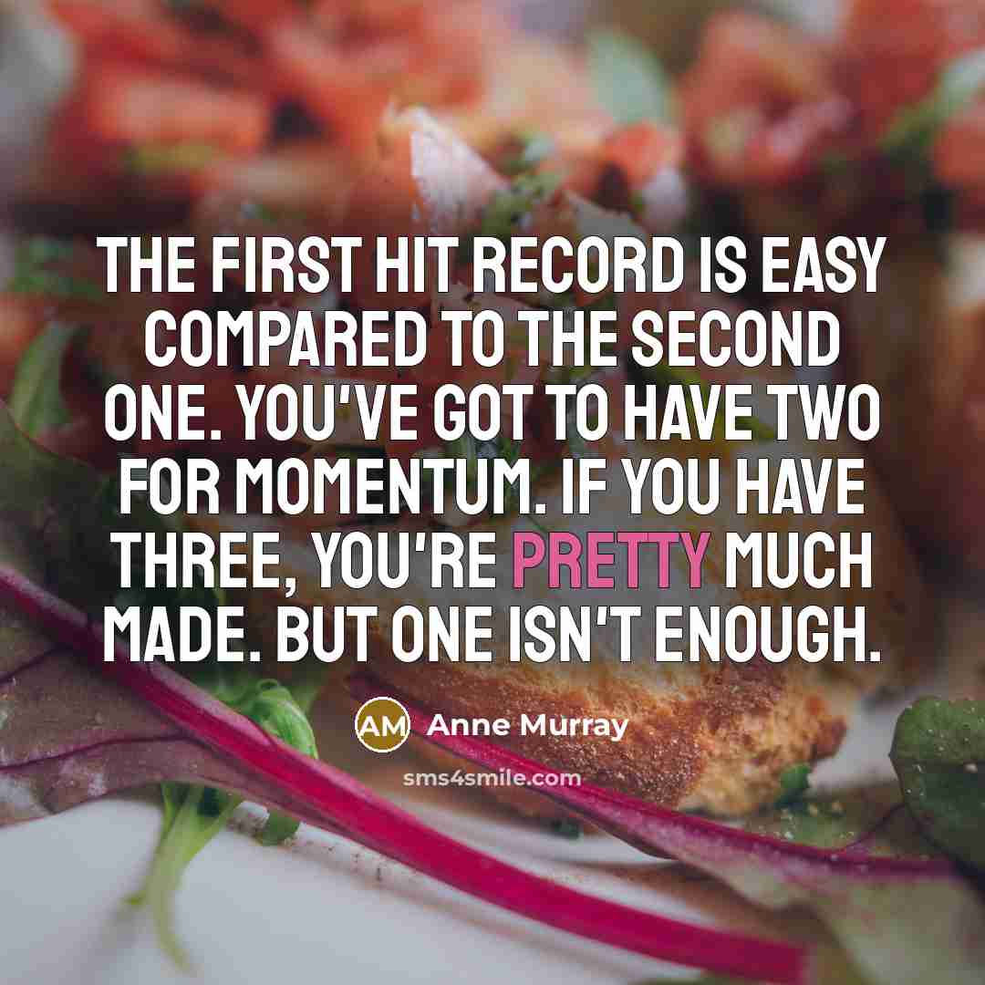 “The first hit record is easy compared to the second one. You've got to have two for momentum. If you have three, you're pretty much made. But one isn't enough.” quote by Anne Murray